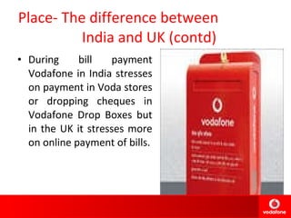 Place- The difference between  India and UK (contd) During bill payment Vodafone in India stresses on payment in Voda stores or dropping cheques in Vodafone Drop Boxes but in the UK it stresses more on online payment of bills. 