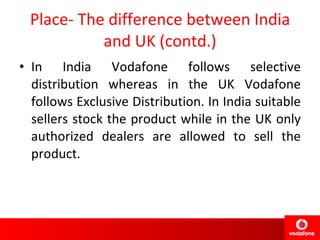 Place- The difference between India and UK (contd.) In India Vodafone follows selective distribution whereas in the UK Vodafone follows Exclusive Distribution. In India suitable sellers stock the product while in the UK only authorized dealers are allowed to sell the product. 