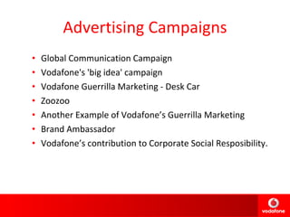 Advertising Campaigns Global Communication Campaign Vodafone's 'big idea' campaign Vodafone Guerrilla Marketing - Desk Car Zoozoo Another Example of Vodafone’s Guerrilla Marketing Brand Ambassador Vodafone’s contribution to Corporate Social Resposibility. 