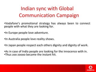 Indian sync with Global Communication Campaign Vodafone’s promotional strategy has always been to connect people with what they are looking for. In Europe people love adventure. In Australia people love reality shows. In Japan people respect each others dignity and dignity of work. As in case of India people are looking for the innocence with in. Thus zoo zoooo became the instant hit. 2001 2002 2004 2005 2006 