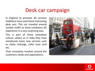 Desk car campaign In England to promote 3G services Vodafone have used these interesting desk cars. This car traveled around London traffic to show Londoners 3G experience in a very surprising way. This is part of there innovative culture…where as in India they have introduced many new services such as chota recharge, caller tune card etc.  Their innovative revolves around the customers needs and expectations. 