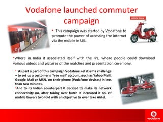 Vodafone launched commuter campaign This campaign was started by Vodafone to  promote the power of accessing the internet via the mobile in UK. Where in India it associated itself with the IPL, where people could download various videos and pictures of the matches and presentation ceremony. As part a part of this campaign Vodafone set itself a challenge – to set up a customer’s ‘free mail’ account, such as Yahoo Mail, Google Mail or MSN, on their phone (Vodafone devises) in less than two minutes. And to its Indian counterpart It decided to make its network connectivity no. after taking over hutch it increased it no. of mobile towers two fold with an objective to over take Airtel. 