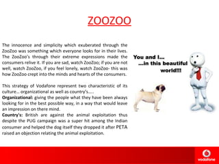 ZOOZOO The innocence and simplicity which exuberated through the ZooZoo was something which everyone looks for in their lives. The ZooZoo’s through their extreme expressions made the consumers relive it. If you are sad, watch ZooZoo; if you are not well, watch ZooZoo, if you feel lonely, watch ZooZoo- this was how ZooZoo crept into the minds and hearts of the consumers. This strategy of Vodafone represent two characteristic of its culture… organizational as well as country’s….. Organizational:  giving the people what they have been always looking for in the best possible way, in a way that would leave an impression on there mind. Country's:  British are against the animal exploitation thus despite the PUG campaign was a super hit among the Indian consumer and helped the dog itself they dropped it after  PETA  raised an objection relating the animal exploitation.  