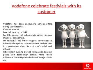 Vodafone celebrate festivials with its customer Vodafone has been announcing various offers during Diwali festival.. Paint your house  Free talk time up to 1lakh For UK customers of Indian origin special rates on Diwali for calling India. On Christmas and other religious celebrations it offers similar options to its customers to show that it is passionate about its customer’s belief and ethnicity It believes in building a brand with passion because prices and technology cannot make much difference these days but the brand always stands out. 
