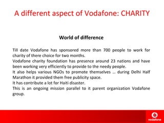 A different aspect of Vodafone: CHARITY World of difference Till date Vodafone has sponsored more than 700 people to work for charity of there choice for two months. Vodafone charity foundation has presence around 23 nations and have been working very efficiently to provide to the needy people. It also helps various NGOs to promote themselves … during Delhi Half Marathon it provided them free publicity space. It has contribute a lot for Haiti disaster. This is an ongoing mission parallel to it parent organization Vodafone group. 