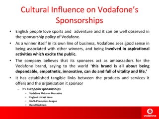 Cultural Influence on Vodafone’s Sponsorships English people love sports and  adventure and it can be well observed in the sponsorship policy of Vodafone. As a winner itself in its own line of business, Vodafone sees good sense in being associated with other winners, and being  involved in aspirational activities which excite the public. The company believes that its sponsees act as ambassadors for the Vodafone brand, saying to the world ‘ this brand is all about being dependable, empathetic, innovative, can do and full of vitality and life.’ It has established tangible links between the products and services it offers and the organization it sponsor Its  European sponsorships  Vodafone McLaren Mercedes England cricket team UAFA Champions League David Beckham 