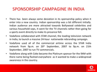 SPONSORSHIP CAMPAGINE IN INDIA There has  been always some deviation in its sponsorship policy when it enter into a new country. Indian sponsorship was a bit different initially. Indian audience are more attracted towards Bollywood celebrities and various household sops, It went for the TV channels rather then going for a sports event directly to make its presence felt. Vodafone collaborated with STAR channel, the leading television network in India, to launch a massive 24-hour  nationwide rebranding campaign. Vodafone used all of the commercial airtime across the STAR India network from 9p.m. on 20 th  September, 2007 to 9p.m. on 21th September, 2007 to run TV commercials. Vodafone along with Coke became the Platinum sponsor for the 9XM with there name being flashed everywhere  as it wanted to make a widespread awareness in the country. 