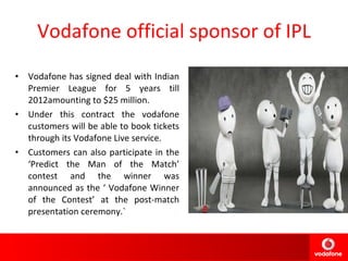 Vodafone official sponsor of IPL Vodafone has signed deal with Indian Premier League for 5 years till 2012amounting to $25 million. Under this contract the vodafone customers will be able to book tickets through its Vodafone Live service. Customers can also participate in the ‘Predict the Man of the Match’ contest and the winner was announced as the ‘ Vodafone Winner of the Contest’ at the post-match presentation ceremony.` 