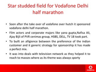 Star studded field for Vodafone Delhi half marathon Soon after the take over of vodafone over hutch it sponsored vodafone delhi half marathon. Film actors and corporate majors like yana gupta,Nafisa Ali, Ajay Bijli of PVR cenimas group, HSBS, DELL, TV 18 took part. To built an alligience between the preference of the indian customer and it generic strategy for sponsorship it has made a perfect mix. It was into deals with television network as they helped it to reach to masses where as its theme was always sporty  