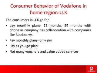 Consumer Behavior of Vodafone in home region-U.K The consumers in U.K go for  pay monthly plans- 12 months, 24 months with phone as company has collaboration with companies like Blackberry. Pay monthly plans- only sim Pay as you go plan Not many vouchers and value added services 