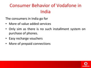 Consumer Behavior of Vodafone in India The consumers in India go for More of value added services Only sim as there is no such installment system on purchase of phones. Easy recharge vouchers More of prepaid connections  
