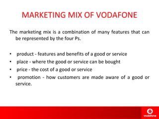 MARKETING MIX OF VODAFONE The marketing mix is a combination of many features that can be represented by the four Ps.   product - features and benefits of a good or service place - where the good or service can be bought price - the cost of a good or service promotion - how customers are made aware of a good or service. 