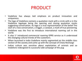 PRODUCT Vodafone has always laid emphasis on product innovation and uniqueness. The logo of Vodafone contains a quotation mark with a circle with o in the Vodafone logotype being the opening and closing quotation marks suggesting conversation. Its logo is a true representation of the belief The start of a new conversation, a trigger, a catalyst, a mark of true pioneering Vodafone was the first to introduce international roaming call in the world. It also 1 st  introduced commercial roaming GPRS service as it understood the changing cultural trends of the customers. When launched in India Vodafone mainly segmented on the middle class section of the society and came up with the concept of Chota Recharge Indian culture was sensitive about exploitation of animals and so Vodafone redesigned its successful add campaign of the pug 