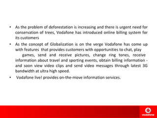 As the problem of deforestation is increasing and there is urgent need for conservation of trees, Vodafone has introduced online billing system for its customers As the concept of Globalization is on the verge Vodafone has come up with features  that provides customers with opportunities to chat, play  games, send and receive pictures, change ring tones, receive information about travel and sporting events, obtain billing information - and soon view video clips and send video messages through latest 3G bandwidth at ultra high speed.   Vodafone live! provides on-the-move information services.  