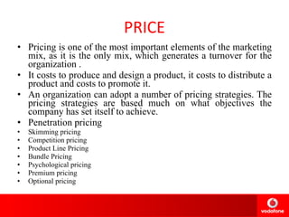 PRICE Pricing is one of the most important elements of the marketing mix, as it is the only mix, which generates a turnover for the organization  . It costs to produce and design a product, it costs to distribute a product and costs to promote it. An organization can adopt a number of pricing strategies. The pricing strategies are based much on what objectives the company has set itself to achieve.  Penetration pricing  Skimming pricing  Competition pricing Product Line Pricing Bundle Pricing  Psychological pricing  Premium pricing  Optional pricing  