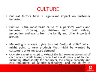 CULTURE Cultural factors have a significant impact on customer behaviour.  Culture is the most basic cause of a person’s wants and behaviour. Growing up, children learn basic values, perception and wants from the family and other important groups. Marketing is always trying to spot “cultural shifts” which might point to new products that might be wanted by customers or to increased demand.  Operators must attempt to extract the full revenue potential of each service while taking account of a wide variety of factors, including affordability for end-users, the unique capacity and cost limitations of cellular technology, and the ability to differentiate from competitors: 