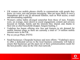 UK women use mobile phones chiefly to communicate with people they know via voice, text and picture messaging. Men are more likely to own a Smartphone and to use its advanced features, such as Web access, e-mail and downloading capability.  Women's online habits diverged somewhat from those of men. Females were, on average, more drawn to social engagement; content and services focused on friends, family and the interests they shared; and, thanks to their role as chief household shopper, bargain hunting. I Vodafone has begun offering new fees and features to stir demand for mobile Internet usage as there are currently a total of 7.4 million mobile internet users in the UK. Pay as you go Plans.-PAYG Small businesses -Cheapside business and store efforts- “Vodafone's move to offer a dedicated service to the local business community will help to ensure that businesses get the most out of their communications needs for the best possible value on the UK's best network.” 
