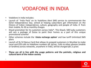 VODAFONE IN INDIA Vodafone in India Includes: Launch of  ‘India Pack’ on its Vodafone Alert SMS service to commemorate the 62nd Independence Day. aimed at helping subscribers get information on the History of Indian independence, culture, geography and people of India. #  from their mobile, Rs 30 as monthly charges Diwali promotion for its customers across India*. This Diwali, 500 lucky customers will win a package of Dulux to paint their homes as a part of this unique promotional scheme!  Other schemes include the ‘ chota recharge option ’ and low tariff Unlimited SMS plans Launch of Rs 52 Bonus Card that allows its prepaid customers in Mumbai to make Local and STD calls to Vodafone numbers @ 1p/sec. Calls to other phones (mobile or landline) across networks, anywhere in India, will be charged @1.2 p/sec These are all in line with the usage patterns and the patriotic, religious and cultural bent of the Indian society 
