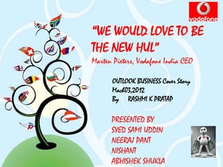 “WE WOULD LOVE TO BE
THE NEW HUL”
Marten Pieters, Vodafone India CEO

      OUTLOOK BUSINESS Cover Story
      Mach03,2012
      By RASHMI K PRATAP

      PRESENTED BY
      SYED SAMI UDDIN
      NEERAJ PANT
      NISHANT
      ABHISHEK SHUKLA
 