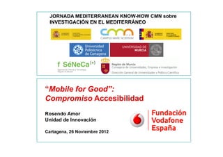 JORNADA MEDITERRANEAN KNOW-HOW CMN sobre
      INVESTIGACIÓN EN EL MEDITERRÁNEO




    “Mobile for Good”:
    Compromiso Accesibilidad
    Rosendo Amor
    Unidad de Innovación

    Cartagena, 26 Noviembre 2012

1
 