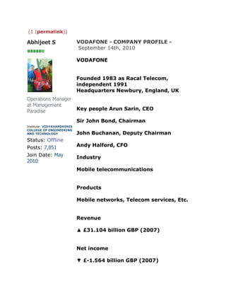 (1 (permalink))

Abhijeet S                  VODAFONE - COMPANY PROFILE -
                            September 14th, 2010

                            VODAFONE


                            Founded 1983 as Racal Telecom,
                            independent 1991
                            Headquarters Newbury, England, UK
Operations Manager
at Management
Paradise                    Key people Arun Sarin, CEO

                            Sir John Bond, Chairman
Institute: VIDYAVARDHINIS
COLLEGE OF ENGINEERING
AND TECHNOLOGY              John Buchanan, Deputy Chairman
Status: Offline
Posts: 7,051                Andy Halford, CFO
Join Date: May              Industry
2010
                            Mobile telecommunications


                            Products

                            Mobile networks, Telecom services, Etc.


                            Revenue

                            ▲ £31.104 billion GBP (2007)


                            Net income

                            ▼ £-1.564 billion GBP (2007)
 