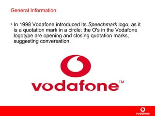 General Information In  1998  Vodafone introduced its  Speechmark  logo, as it is a  quotation mark  in a circle; the O's in the Vodafone logotype are opening and closing quotation marks, suggesting conversation . 