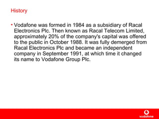 History Vodafone was formed in 1984 as a subsidiary of Racal Electronics Plc. Then known as Racal Telecom Limited, approximately 20% of the company's capital was offered to the public in October 1988. It was fully demerged from Racal Electronics Plc and became an independent company in September 1991, at which time it changed its name to Vodafone Group Plc.   