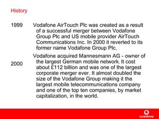 History 1999 2000 Vodafone AirTouch Plc  was  created as a result of a successful merger between Vodafone Group Plc and  US mobile provider  AirTouch Communications Inc.  In 2000 it reverted to its former name Vodafone Group Plc. Vodafone acquired Mannesmann AG -  owner of the largest German mobile network.   It cost about  £ 112 billion and was one of  the largest corporate merger ever . It  almost  doubled  the size of the Vodafone Group making it the largest mobile telecommunications company and one of the top ten companies, by market capitalization, in the world.   
