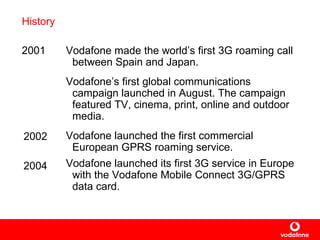 History 2001 Vodafone  made  the world’s first 3G roaming call between Spain and Japan.   Vodafone’s first  global communications campaign launched in August. The campaign  featured  TV, cinema, print, online and outdoor media . Vodafone  launched  the first commercial European GPRS roaming service. Vodafone launche d  its first 3G service in Europe with the Vodafone Mobile Connect 3G/GPRS data card.   2002 2004 