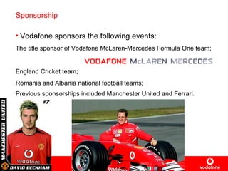 Sponsorship Vodafone sponsors the following events: The title sponsor of Vodafone  McLaren-Mercedes Formula One team ; England Cricket team; Romania and Albania national football teams; Previous sponsorships include d Manchester  United  and  Ferrari . 