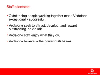 Staff orientated: Outstanding people working together make Vodafone exceptionally successful. Vodafone seek to attract, develop, and reward outstanding individuals.  Vodafone staff enjoy what they do.  Vodafone believe in the power of its teams.   