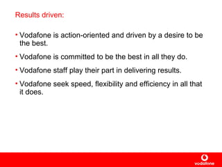 Results driven: Vodafone is action-oriented and driven by a desire to be the best. Vodafone is committed to be the best in all they do.  Vodafone staff play their part in delivering results.  Vodafone seek speed, flexibility and efficiency in all that it does. 
