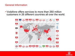General Information Vodafone offers services to more than 260 million customers in 26 different countries all over the world.   