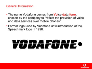 General Information The name Vodafone comes from  Vo ice  da ta  fone , chosen by the company to “ reflect  the provision of voice and data services over mobile phones ” . Former logo used by Vodafone until introduction of the Speechmark logo in 1998.   