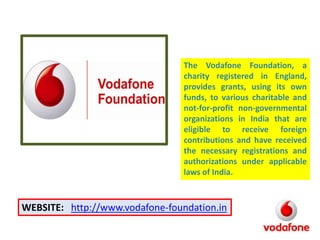 The Vodafone Foundation, a
charity registered in England,
provides grants, using its own
funds, to various charitable and
not-for-profit non-governmental
organizations in India that are
eligible to receive foreign
contributions and have received
the necessary registrations and
authorizations under applicable
laws of India.

WEBSITE: http://www.vodafone-foundation.in

 