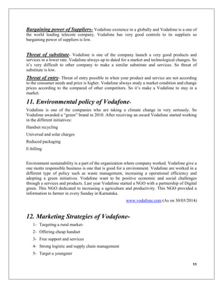 11
Bargaining power of Suppliers- Vodafone existence in a globally and Vodafone is a one of
the world leading telecom company. Vodafone has very good controls to its suppliers so
bargaining power of suppliers is low.
Threat of substitute- Vodafone is one of the company launch a very good products and
services in a lower rate. Vodafone always up to dated for a market and technological changes. So
it’s very difficult to other company to make a similar substitute and services. So threat of
substitute is low.
Threat of entry- Threat of entry possible in when your product and service are not according
to the consumer needs and price is higher. Vodafone always study a market condition and change
prices according to the compared of other competitors. So it’s make a Vodafone to stay in a
market.
11. Environmental policy of Vodafone-
Vodafone is one of the companies who are taking a climate change in very seriously. So
Vodafone awarded a “green” brand in 2010. After receiving an award Vodafone started working
in the different initiatives:
Handset recycling
Universal and solar charges
Reduced packaging
E-billing
Environment sustainability is a part of the organization where company worked. Vodafone give a
one motto responsible business is one that is good for a environment. Vodafone are worked in a
different type of policy such as waste management, increasing a operational efficiency and
adopting a green initiatives. Vodafone want to be positive economic and social challenges
through a services and products. Last year Vodafone started a NGO with a partnership of Digital
green. This NGO dedicated to increasing a agriculture and productivity. This NGO provided a
information to farmer in every Sunday in Karnataka.
www.vodafone.com (As on 30/03/2014)
12. Marketing Strategies of Vodafone-
1- Targeting a rural market-
2- Offering cheap handset
3- Free support and services
4- Strong logistic and supply chain management
5- Target a youngster
 