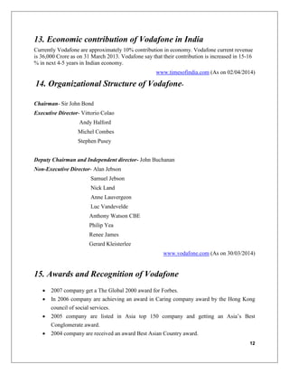 12
13. Economic contribution of Vodafone in India
Currently Vodafone are approximately 10% contribution in economy. Vodafone current revenue
is 36,000 Crore as on 31 March 2013. Vodafone say that their contribution is increased in 15-16
% in next 4-5 years in Indian economy.
www.timesofindia.com (As on 02/04/2014)
14. Organizational Structure of Vodafone-
Chairman- Sir John Bond
Executive Director- Vittorio Colao
Andy Halford
Michel Combes
Stephen Pusey
Deputy Chairman and Independent director- John Buchanan
Non-Executive Director- Alan Jebson
Samuel Jebson
Nick Land
Anne Lauvergeon
Luc Vandevelde
Anthony Watson CBE
Philip Yea
Renee James
Gerard Kleisterlee
www.vodafone.com (As on 30/03/2014)
15. Awards and Recognition of Vodafone
 2007 company get a The Global 2000 award for Forbes.
 In 2006 company are achieving an award in Caring company award by the Hong Kong
council of social services.
 2005 company are listed in Asia top 150 company and getting an Asia’s Best
Conglomerate award.
 2004 company are received an award Best Asian Country award.
 