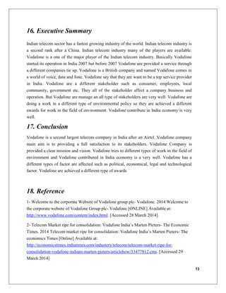 13
16. Executive Summary
Indian telecom sector has a fastest growing industry of the world. Indian telecom industry is
a second rank after a China. Indian telecom industry many of the players are available.
Vodafone is a one of the major player of the Indian telecom industry. Basically Vodafone
started its operation in India 2007 but before 2007 Vodafone are provided a service through
a different companies tie up. Vodafone is a British company and named Vodafone comes in
a world of voice, data and fone. Vodafone say that they are want to be a top service provider
in India. Vodafone are a different stakeholder such as consumer, employees, local
community, government etc. They all of the stakeholder affect a company business and
operation. But Vodafone are manage an all type of stakeholders are very well. Vodafone are
doing a work in a different type of environmental policy so they are achieved a different
awards for work in the field of environment. Vodafone contribute in India economy is very
well.
17. Conclusion
Vodafone is a second largest telecom company in India after an Airtel. Vodafone company
main aim is to providing a full satisfaction to its stakeholders. Vodafone Company is
provided a clear mission and vision. Vodafone tries to different types of work in the field of
environment and Vodafone contributed in India economy is a very well. Vodafone has a
different types of factor are affected such as political, economical, legal and technological
factor. Vodafone are achieved a different type of awards.
18. Reference
1- Welcome to the corporate Website of Vodafone group plc- Vodafone. 2014 Welcome to
the corporate website of Vodafone Group plc- Vodafone [ONLINE] Available at:
http://www.vodafone.com/content/index.html. [Accessed 28 March 2014].
2- Telecom Market ripe for consolidation: Vodafone India’s Marten Pieters- The Economic
Times. 2014 Telecom market ripe for consolidation: Vodafone India’s Marten Pieters- The
economics Times [Online] Available at:
http://economicstimes.indiatimes.com/industery/telecom/telecom-market-ripe-for-
consolidation-vodafone-indians-marten-pieters/articlehow/33477812.cms. [Accessed 29
March 2014]
 
