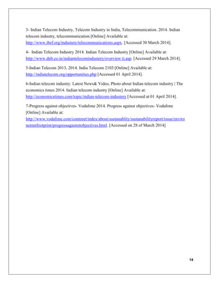 14
3- Indian Telecom Industry, Telecom Industry in India, Telecommunication. 2014. Indian
telecom industry, telecommunication [Online] Available at:
http://www.ibef.org/industery/telecommunications.aspx. [Accessed 30 March 2014].
4- Indian Telecom Industry 2014. Indian Telecom Industry [Online] Available at:
http://www.dnb.co.in/indiantelecomindustery/overview ti.asp. [Accessed 29 March 2014].
5-Indian Telecom 2013, 2014. India Telecom 2103 [Online] Available at:
http://indiatelecom.org/opportunities.php [Accessed 01 April 2014].
6-Indian telecom industry: Latest News& Video, Photo about Indian telecom industry | The
economics times 2014. Indian telecom industry [Online] Available at:
http://economicstimes.com/topic/indian-telecom-industery [Accessed at 01 April 2014].
7-Progress against objectives- Vodafone 2014. Progress against objectives- Vodafone
[Online] Available at:
http://www.vodafone.com/contenet/index/about/sustanablity/sustanabilityreport/issue/enviro
nemntfootprint/progressagaimstobjectives.html. [Accessed on 28 of March 2014]
 