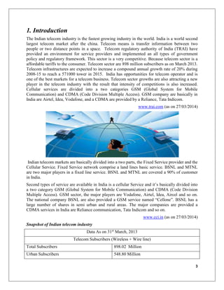 3
1. Introduction
The Indian telecom industry is the fastest growing industry in the world. India is a world second
largest telecom market after the china. Telecom means is transfer information between two
people or two distance points in a space. Telecom regulatory authority of India (TRAI) have
provided an environment for service providers and implemented an all types of government
policy and regulatory framework. This sector is a very competitive. Because telecom sector is a
affordable tariffs to the consumer. Telecom sector are 898 million subscribers as on March 2013.
Telecom infrastructures are expected to increase a compound annual growth rate of 20% during
2008-15 to reach a 571000 tower in 2015. India has opportunities for telecom operator and is
one of the best markets for a telecom business. Telecom sector growths are also attracting a new
player in the telecom industry with the result that intensity of competitions is also increased.
Cellular services are divided into a two categories GSM (Global System for Mobile
Communication) and CDMA (Code Division Multiple Access). GSM company are basically in
India are Airtel, Idea, Vodafone, and a CDMA are provided by a Reliance, Tata Indicom.
www.trai.com (as on 27/03/2014)
Indian telecom markets are basically divided into a two parts, the Fixed Service provider and the
Cellular Service. Fixed Service network comprise a land lines basic service. BSNL and MTNL
are two major players in a fixed line service. BSNL and MTNL are covered a 90% of customer
in India.
Second types of service are available in India is a cellular Service and it’s basically divided into
a two category GSM (Global System for Mobile Communication) and CDMA (Code Division
Multiple Access). GSM sector, the major players are Vodafone, Airtel, Idea, Aircel and so on.
The national company BSNL are also provided a GSM service named “Cellone”. BSNL has a
large number of shares in semi urban and rural areas. The major companies are provided a
CDMA services in India are Reliance communication, Tata Indicom and so on.
www.cci.in (as on 27/03/2014)
Snapshot of Indian telecom industry
Data As on 31st
March, 2013
Telecom Subscribers (Wireless + Wire line)
Total Subscribers 898.02 Million
Urban Subscribers 548.80 Million
 