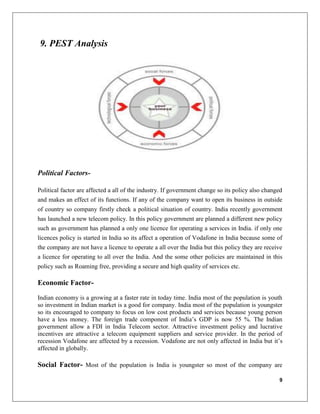 9
9. PEST Analysis
Political Factors-
Political factor are affected a all of the industry. If government change so its policy also changed
and makes an effect of its functions. If any of the company want to open its business in outside
of country so company firstly check a political situation of country. India recently government
has launched a new telecom policy. In this policy government are planned a different new policy
such as government has planned a only one licence for operating a services in India. if only one
licences policy is started in India so its affect a operation of Vodafone in India because some of
the company are not have a licence to operate a all over the India but this policy they are receive
a licence for operating to all over the India. And the some other policies are maintained in this
policy such as Roaming free, providing a secure and high quality of services etc.
Economic Factor-
Indian economy is a growing at a faster rate in today time. India most of the population is youth
so investment in Indian market is a good for company. India most of the population is youngster
so its encouraged to company to focus on low cost products and services because young person
have a less money. The foreign trade component of India’s GDP is now 55 %. The Indian
government allow a FDI in India Telecom sector. Attractive investment policy and lucrative
incentives are attractive a telecom equipment suppliers and service provider. In the period of
recession Vodafone are affected by a recession. Vodafone are not only affected in India but it’s
affected in globally.
Social Factor- Most of the population is India is youngster so most of the company are
 