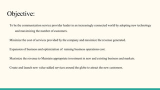 Objective:
To be the communication service provider leader in an increasingly connected world by adopting new technology
and maximizing the number of customers.
Minimize the cost of services provided by the company and maximize the revenue generated.
Expansion of business and optimization of running business operations cost.
Maximize the revenue to Maintain appropriate investment in new and existing business and markets.
Create and launch new value-added services around the globe to attract the new customers.
 