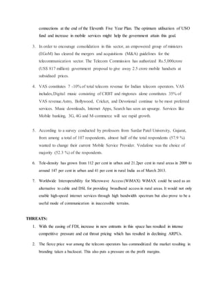 connections at the end of the Eleventh Five Year Plan. The optimum utilisation of USO
fund and increase in mobile services might help the government attain this goal.
3. In order to encourage consolidation in this sector, an empowered group of ministers
(EGoM) has cleared the mergers and acquisitions (M&A) guidelines for the
telecommunication sector. The Telecom Commission has authorized Rs.5,000crore
(US$ 817 million) government proposal to give away 2.5 crore mobile handsets at
subsidised prices.
4. VAS constitutes 7 -10% of total telecom revenue for Indian telecom operators. VAS
includes,Digital music consisting of CRBT and ringtones alone constitutes 35% of
VAS revenue.Astro, Bollywood, Cricket, and Devotional continue to be most preferred
services. Music downloads, Internet Apps, Search has seen an upsurge. Services like
Mobile banking, 3G, 4G and M-commerce will see rapid growth.
5. According to a survey conducted by professors from Sardar Patel University, Gujarat,
from among a total of 107 respondents, almost half of the total respondents (57.9 %)
wanted to change their current Mobile Service Provider. Vodafone was the choice of
majority (52.3 %) of the respondents.
6. Tele-density has grown from 112 per cent in urban and 21.2per cent in rural areas in 2009 to
around 147 per cent in urban and 41 per cent in rural India as of March 2013.
7. Worldwide Interoperability for Microwave Access (WiMAX) WiMAX could be used as an
alternative to cable and DSL for providing broadband access in rural areas. It would not only
enable high-speed internet services through high bandwidth spectrum but also prove to be a
useful mode of communication in inaccessible terrains.
THREATS:
1. With the easing of FDI, increase in new entrants in this space has resulted in intense
competitive pressure and cut throat pricing which has resulted in declining ARPUs.
2. The fierce price war among the telecom operators has commoditized the market resulting in
branding taken a backseat. This also puts a pressure on the profit margins.
 