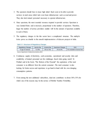 3. The operators should have to incur high initial fixed costs to be able to provide
services in rural areas which lack even basic infrastructure such as road and power.
They also lack trained personnel necessary to operate infrastructure.
4. Since spectrum, the most essential resource required to provide services Spectrum is
very Limited/finite and is inversely proportional to the number of operators. Therefore,
larger the number of service providers smaller will be the amount of spectrum available
to each of them.
5. The regulatory charges in the this sector have a complicated structure. The multiple
levies prove as a hurdle to the smooth implementation of telecom projects in India.
6. Continuous supply of electricity, cash economies, operational and security risks and
availability of trained personnel are few challenges faced when going rural.C K
Prahlad said in his book, “The Bottom of the Pyramid” the aspirations of the rural
consumer is no different from the current consumer .The rural consumer is also
looking for better access and experience to go hand in hand with his own changing
consumption patterns.
7. From among the new additional subscribers, dual-sim contributes to about 30%-35% for
which one of the reasons may be the service of Mobile Number Portability.
 
