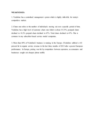 WEAKNESSES:
1. Vodafone has a centralised management system which is highly inflexible for today's
competitive market.
2. Churn rate refers to the number of individuals moving out over a specific period of time.
Vodafone has a high level of customer churn rate which is about 33.33%. postpaid churn
declined to 18.2%. prepaid churn declined to 47%. Total churn declined to 47%. This is
common in any subscriber-based service model companies.
3. More than 80% of Vodafone's business is running in the Europe. (Vodafone suffered a 4.8
percent hit to organic service revenue in the last three months of 2013 after a poorer European
performance. In Europe, pricing was hit by competition between operators, as consumers and
businesses sought out cheaper phone tariffs)
 