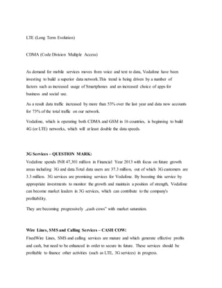 LTE (Long Term Evolution)
CDMA (Code Division Multiple Access)
As demand for mobile services moves from voice and text to data, Vodafone have been
investing to build a superior data network.This trend is being driven by a number of
factors such as increased usage of Smartphones and an increased choice of apps for
business and social use.
As a result data traffic increased by more than 53% over the last year and data now accounts
for 73% of the total traffic on our network.
Vodafone, which is operating both CDMA and GSM in 16 countries, is beginning to build
4G (or LTE) networks, which will at least double the data speeds.
3G Services – QUESTION MARK:
Vodafone spends INR 47,301 million in Financial Year 2013 with focus on future growth
areas including 3G and data.Total data users are 37.3 million, out of which 3G customers are
3.3 million. 3G services are promising services for Vodafone. By boosting this service by
appropriate investments to monitor the growth and maintain a position of strength, Vodafone
can become market leaders in 3G services, which can contribute to the company's
profitability.
They are becoming progressively „cash cows‟ with market saturation.
Wire Lines, SMS and Calling Services – CASH COW:
FixedWire Lines, SMS and calling services are mature and which generate effective profits
and cash, but need to be enhanced in order to secure its future. These services should be
profitable to finance other activities (such as LTE, 3G services) in progress.
 
