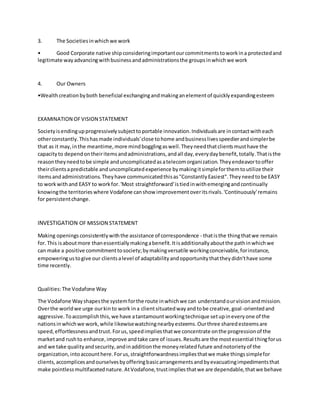 3. The Societiesinwhichwe work
• Good Corporate native shipconsideringimportantourcommitmentstoworkina protectedand
legitimate wayadvancingwithbusinessandadministrationsthe groupsinwhichwe work
4. Our Owners
•Wealthcreationbyboth beneficial exchangingandmakinganelementof quicklyexpandingesteem
EXAMINATION OFVISION STATEMENT
Societyisendingupprogressivelysubjecttoportable innovation.Individualsare incontactwitheach
otherconstantly.Thishasmade individuals'close tohome andbusinesslivesspeedierandsimplerbe
that as it may,inthe meantime,more mindbogglingaswell.Theyneedthatclientsmusthave the
capacityto dependontheiritemsandadministrations,andall day,everydaybenefit,totally.Thatisthe
reasontheyneedtobe simple anduncomplicatedasatelecomorganization.Theyendeavortooffer
theirclientsapredictable anduncomplicatedexperience bymakingitsimpleforthemtoutilize their
itemsandadministrations.Theyhave communicatedthisas"ConstantlyEasiest".Theyneedtobe EASY
to workwithand EASY to workfor.'Most straightforward'istiedinwithemergingandcontinually
knowingthe territorieswhere Vodafone canshow improvementoveritsrivals.'Continuously'remains
for persistentchange.
INVESTIGATION OF MISSION STATEMENT
Making openings consistentlywiththe assistance of correspondence - thatisthe thingthatwe remain
for.This isaboutmore thanessentiallymakingabenefit.Itisadditionallyaboutthe pathinwhichwe
can make a positive commitmenttosociety;bymakingversatile workingconceivable,forinstance,
empoweringustogive our clientsalevel of adaptabilityandopportunitythattheydidn'thave some
time recently.
Qualities:The Vodafone Way
The Vodafone Wayshapesthe systemforthe route inwhichwe can understandourvisionandmission.
Overthe worldwe urge ourkinto work ina clientsituatedwayandtobe creative,goal-orientedand
aggressive.Toaccomplishthis,we have atantamountworkingtechnique setupineveryone of the
nationsinwhichwe work,while likewisewatchingnearbyesteems.Ourthree sharedesteemsare
speed,effortlessnessandtrust.Forus,speedimpliesthatwe concentrate onthe progressionof the
marketand rushto enhance,improve andtake care of issues.Resultsare the mostessential thingforus
and we take qualityandsecurity,andinadditionthe moneyrelatedfuture andnotorietyof the
organization,intoaccounthere.Forus,straightforwardnessimpliesthatwe make thingssimplefor
clients,accomplicesandourselvesbyofferingbasicarrangementsandbyevacuatingimpedimentsthat
make pointlessmultifacetednature.AtVodafone,trustimpliesthatwe are dependable,thatwe behave
 