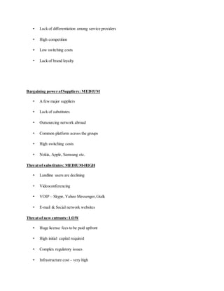 • Lack of differentiation among service providers
• High competition
• Low switching costs
• Lack of brand loyalty
Bargaining power ofSuppliers: MEDIUM
• A few major suppliers
• Lack of substitutes
• Outsourcing network abroad
• Common platform across the groups
• High switching costs
• Nokia, Apple, Samsung etc.
Threat of substitutes: MEDIUM-HIGH
• Landline users are declining
• Videoconferencing
• VOIP – Skype, Yahoo Messenger,Gtalk
• E-mail & Social network websites
Threat of newentrants: LOW
• Huge license fees to be paid upfront
• High initial capital required
• Complex regulatory issues
• Infrastructure cost – very high
 