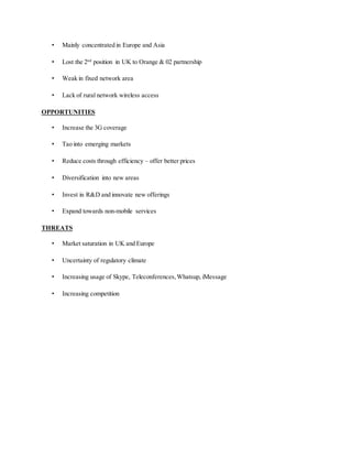• Mainly concentrated in Europe and Asia
• Lost the 2nd
position in UK to Orange & 02 partnership
• Weak in fixed network area
• Lack of rural network wireless access
OPPORTUNITIES
• Increase the 3G coverage
• Tao into emerging markets
• Reduce costs through efficiency – offer better prices
• Diversification into new areas
• Invest in R&D and innovate new offerings
• Expand towards non-mobile services
THREATS
• Market saturation in UK and Europe
• Uncertainty of regulatory climate
• Increasing usage of Skype, Teleconferences,Whatsup, iMessage
• Increasing competition
 