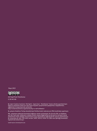 04
Bu rapor Creative Commons “Atıf Şartlı - Gayri ticari - Türetilemez” lisansı altında yayımlanmıştır.
Raporun paylaşılan linkte yer alan lisans koşulları çerçevesinde paylaşılması, kopyalanması,
dağıtılması ve yayımlanması serbesttir:
http://creativecommons.org/licenses/by-nc-nd/4.0/deed.tr
Bu çalışma Vodafone Türkiye destekleriyle Politika Analiz Laboratuvarı (PAL) tarafından yapılmıştır.
PAL, çalışmanın editoryal kontrolünü bağımsız olarak yürütmüştür. Bu durumu PAL ve Vodafone
ayrı ayrı teyit eder. Çalışmanın rekabet analizi, piyasa değerlemesi ya da yatırım tavsiyesi olarak
kullanılması hiçbir şekilde amaçlanmamış olup çalışmada bu doğrultuda bir çıkarım yapılmamıştır.
Bu çalışmada yer alan TÜİK mikro verileri, 3695, 26232, 93567 ve 2384 nolu işbirliği protokolleri
kapsamında kullanılmıştır.
Grafik Tasarım: kirmizitasarim.com
Atıf-GayriTicari-Türetilemez
CC BY-NC-ND
Mayıs 2023
 